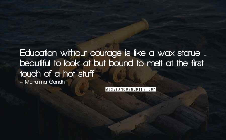 Mahatma Gandhi Quotes: Education without courage is like a wax statue - beautiful to look at but bound to melt at the first touch of a hot stuff.