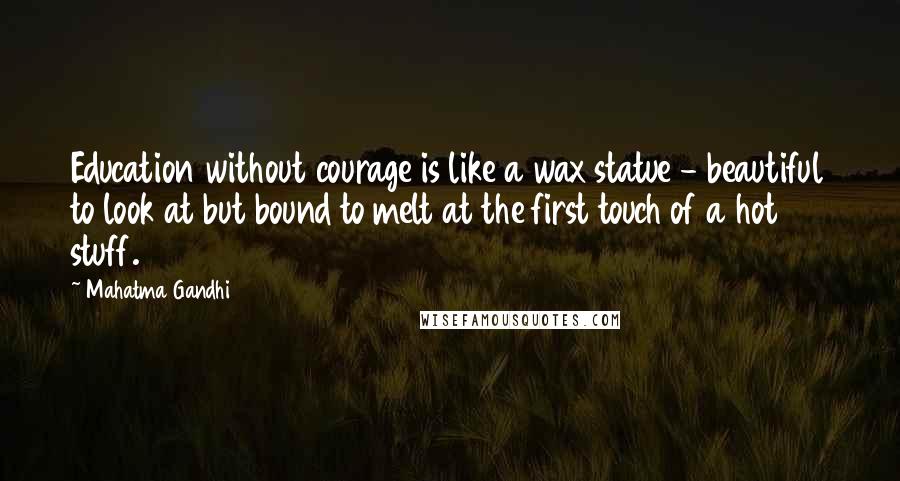 Mahatma Gandhi Quotes: Education without courage is like a wax statue - beautiful to look at but bound to melt at the first touch of a hot stuff.