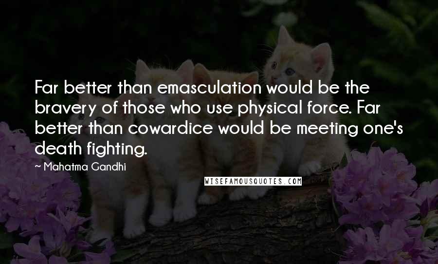 Mahatma Gandhi Quotes: Far better than emasculation would be the bravery of those who use physical force. Far better than cowardice would be meeting one's death fighting.