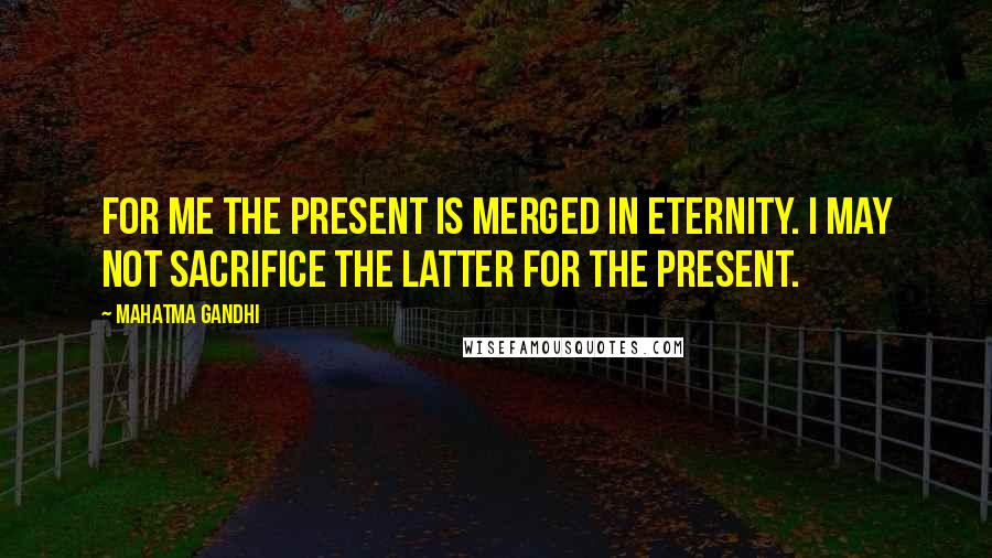 Mahatma Gandhi Quotes: For me the present is merged in eternity. I may not sacrifice the latter for the present.