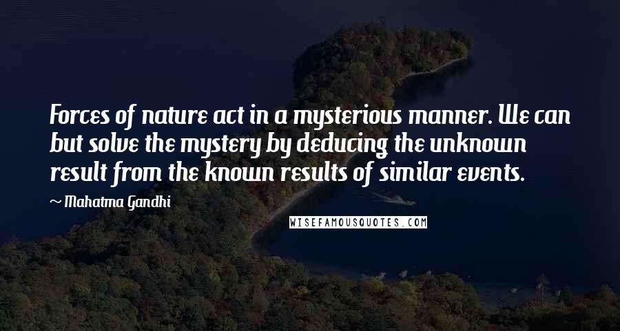 Mahatma Gandhi Quotes: Forces of nature act in a mysterious manner. We can but solve the mystery by deducing the unknown result from the known results of similar events.