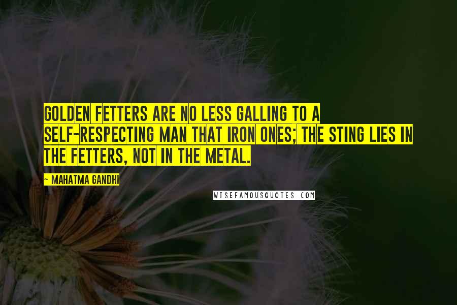 Mahatma Gandhi Quotes: Golden fetters are no less galling to a self-respecting man that iron ones; the sting lies in the fetters, not in the metal.