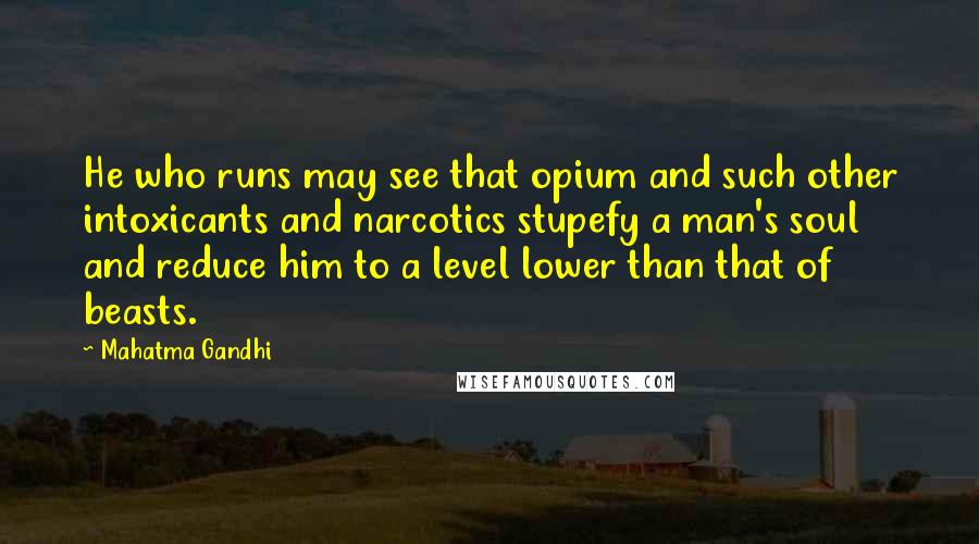 Mahatma Gandhi Quotes: He who runs may see that opium and such other intoxicants and narcotics stupefy a man's soul and reduce him to a level lower than that of beasts.