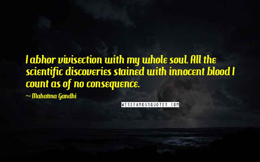 Mahatma Gandhi Quotes: I abhor vivisection with my whole soul. All the scientific discoveries stained with innocent blood I count as of no consequence.