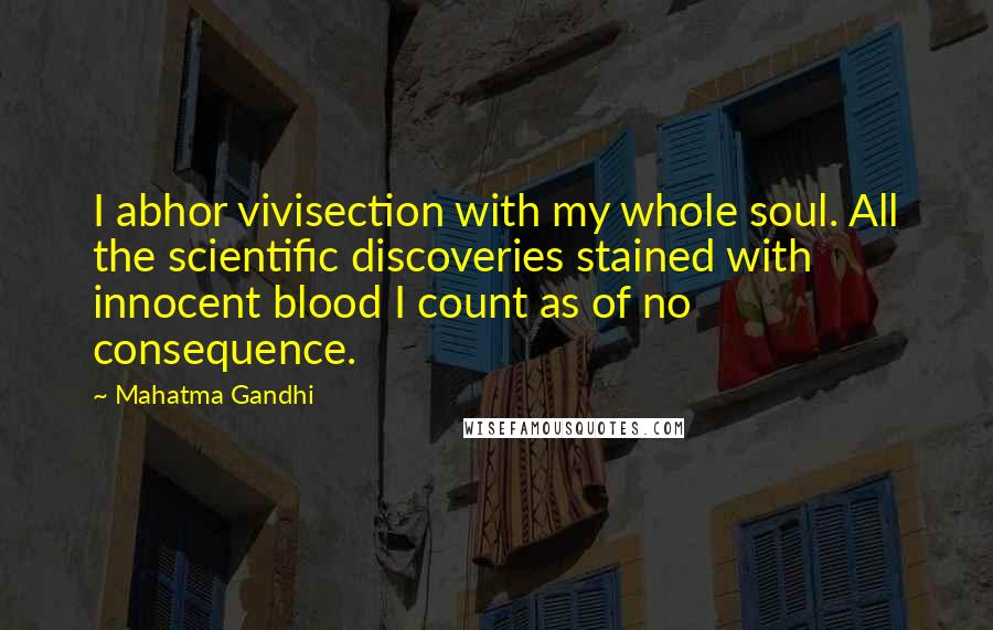 Mahatma Gandhi Quotes: I abhor vivisection with my whole soul. All the scientific discoveries stained with innocent blood I count as of no consequence.