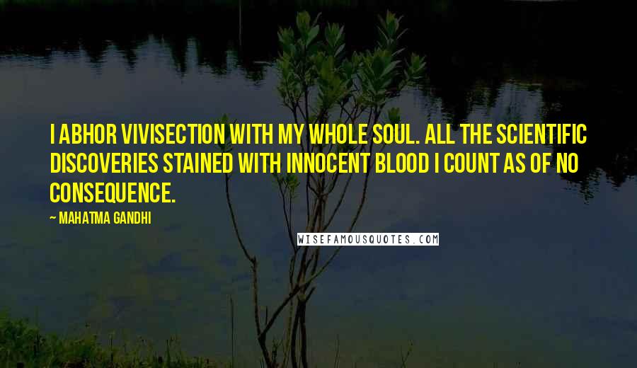 Mahatma Gandhi Quotes: I abhor vivisection with my whole soul. All the scientific discoveries stained with innocent blood I count as of no consequence.