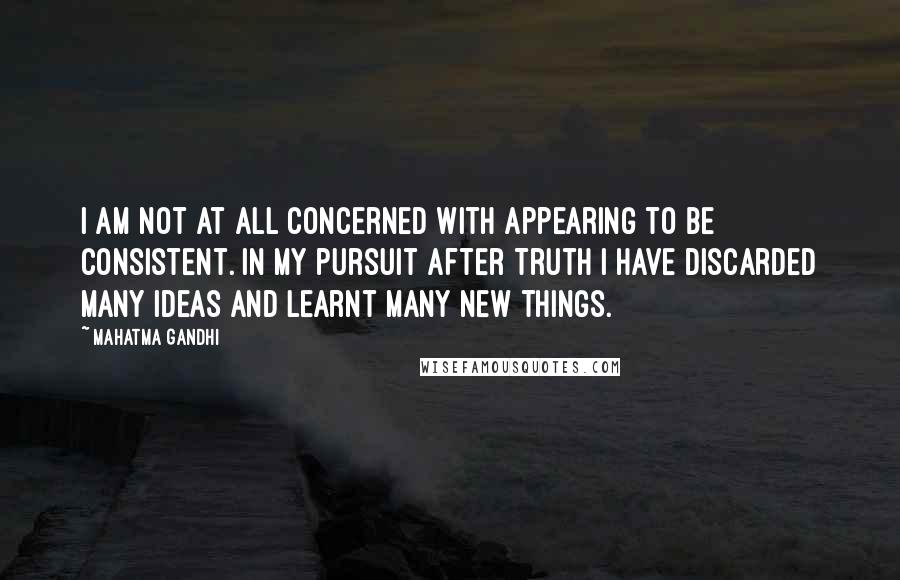 Mahatma Gandhi Quotes: I am not at all concerned with appearing to be consistent. In my pursuit after Truth I have discarded many ideas and learnt many new things.