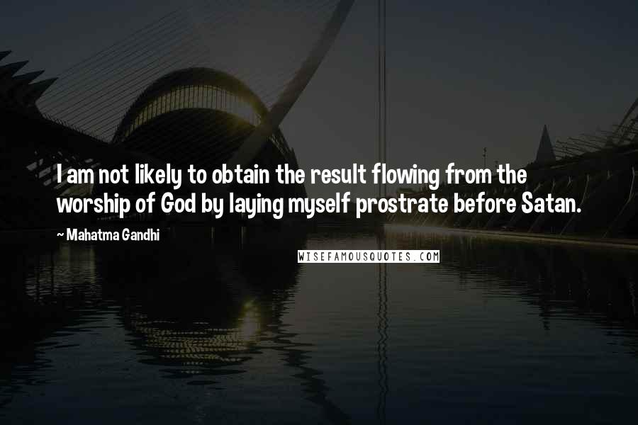 Mahatma Gandhi Quotes: I am not likely to obtain the result flowing from the worship of God by laying myself prostrate before Satan.