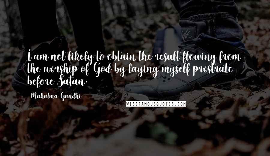 Mahatma Gandhi Quotes: I am not likely to obtain the result flowing from the worship of God by laying myself prostrate before Satan.