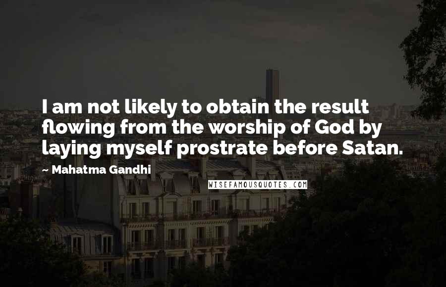 Mahatma Gandhi Quotes: I am not likely to obtain the result flowing from the worship of God by laying myself prostrate before Satan.