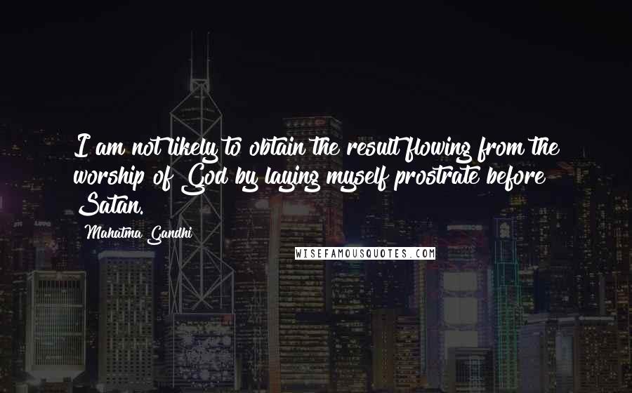 Mahatma Gandhi Quotes: I am not likely to obtain the result flowing from the worship of God by laying myself prostrate before Satan.