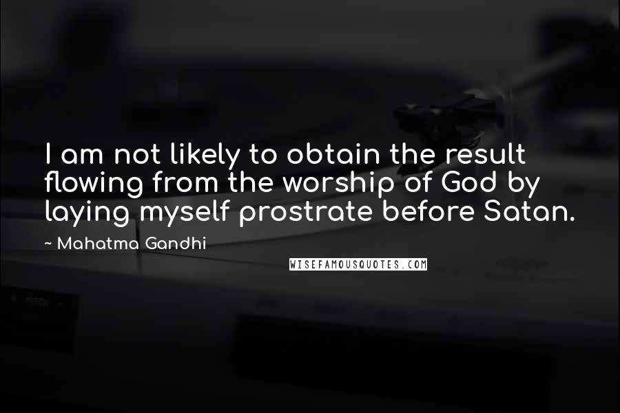 Mahatma Gandhi Quotes: I am not likely to obtain the result flowing from the worship of God by laying myself prostrate before Satan.