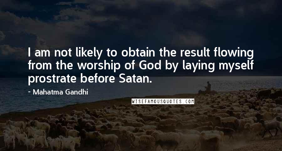 Mahatma Gandhi Quotes: I am not likely to obtain the result flowing from the worship of God by laying myself prostrate before Satan.