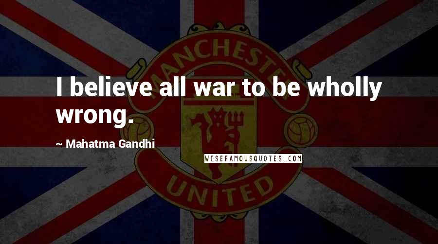 Mahatma Gandhi Quotes: I believe all war to be wholly wrong.