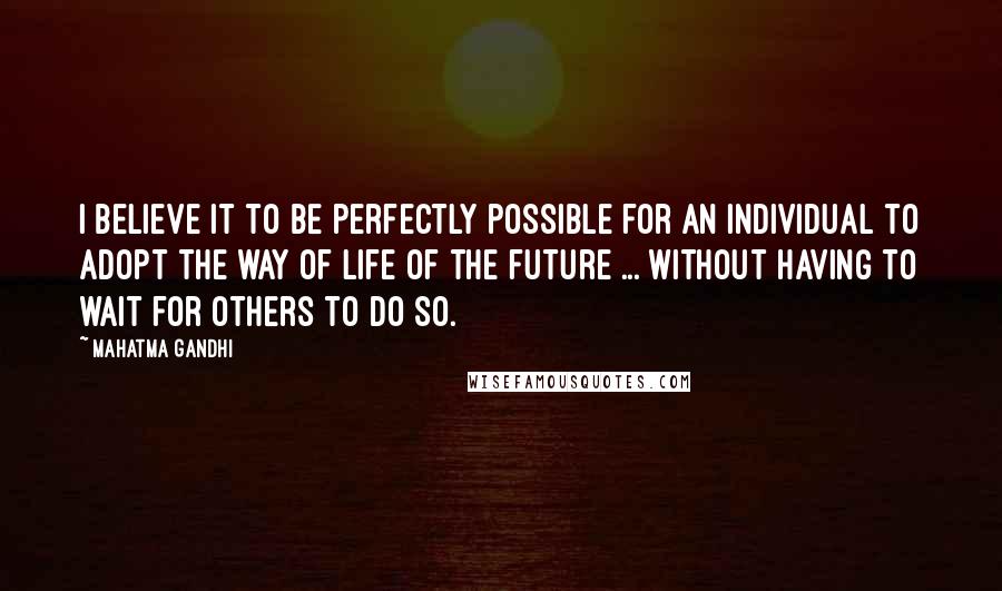 Mahatma Gandhi Quotes: I believe it to be perfectly possible for an individual to adopt the way of life of the future ... without having to wait for others to do so.