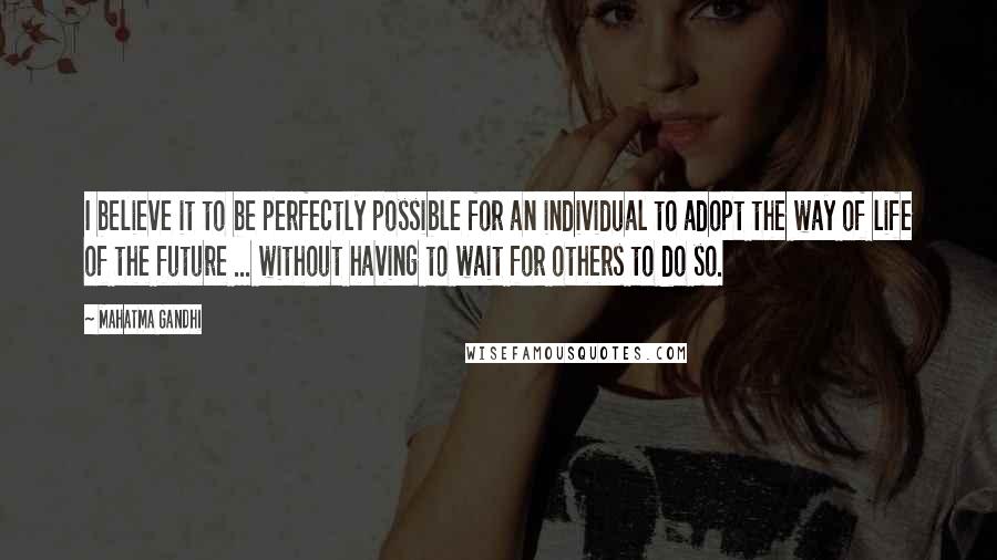 Mahatma Gandhi Quotes: I believe it to be perfectly possible for an individual to adopt the way of life of the future ... without having to wait for others to do so.