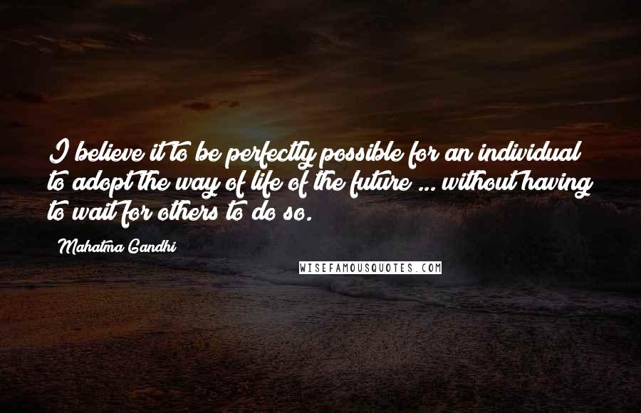 Mahatma Gandhi Quotes: I believe it to be perfectly possible for an individual to adopt the way of life of the future ... without having to wait for others to do so.