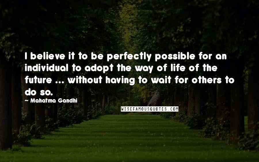 Mahatma Gandhi Quotes: I believe it to be perfectly possible for an individual to adopt the way of life of the future ... without having to wait for others to do so.