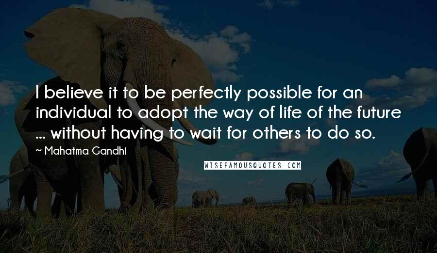 Mahatma Gandhi Quotes: I believe it to be perfectly possible for an individual to adopt the way of life of the future ... without having to wait for others to do so.