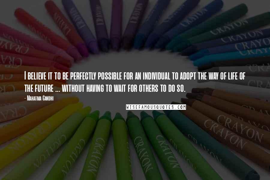 Mahatma Gandhi Quotes: I believe it to be perfectly possible for an individual to adopt the way of life of the future ... without having to wait for others to do so.