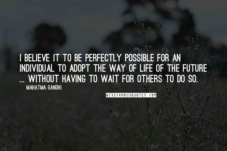 Mahatma Gandhi Quotes: I believe it to be perfectly possible for an individual to adopt the way of life of the future ... without having to wait for others to do so.