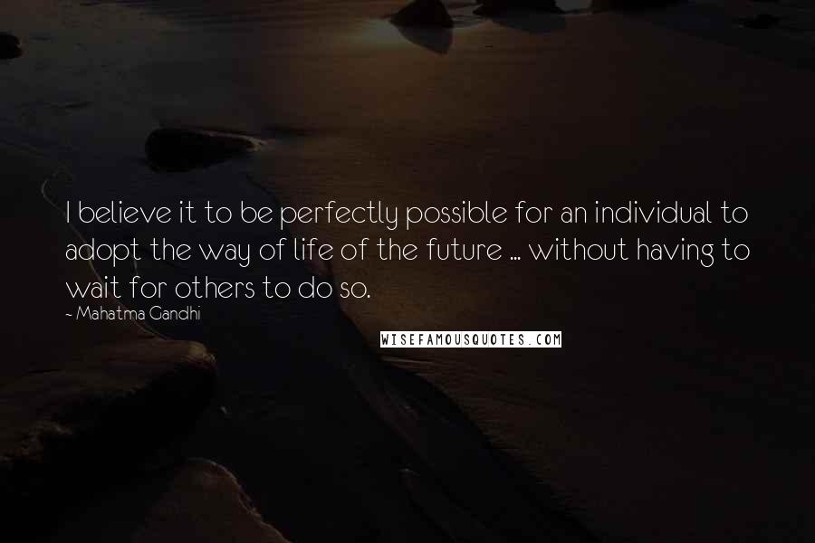 Mahatma Gandhi Quotes: I believe it to be perfectly possible for an individual to adopt the way of life of the future ... without having to wait for others to do so.