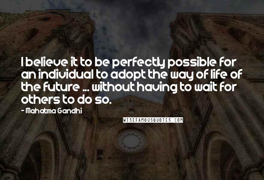 Mahatma Gandhi Quotes: I believe it to be perfectly possible for an individual to adopt the way of life of the future ... without having to wait for others to do so.