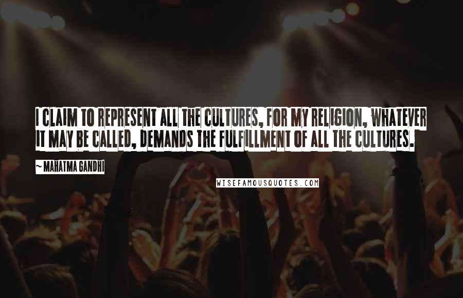 Mahatma Gandhi Quotes: I claim to represent all the cultures, for my religion, whatever it may be called, demands the fulfillment of all the cultures.