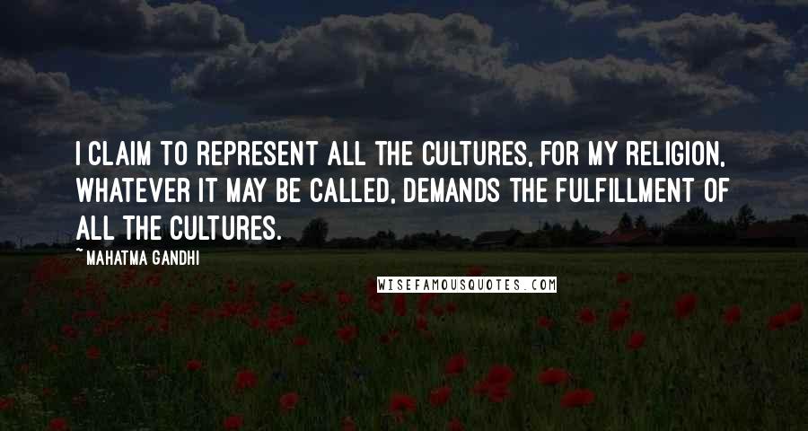 Mahatma Gandhi Quotes: I claim to represent all the cultures, for my religion, whatever it may be called, demands the fulfillment of all the cultures.