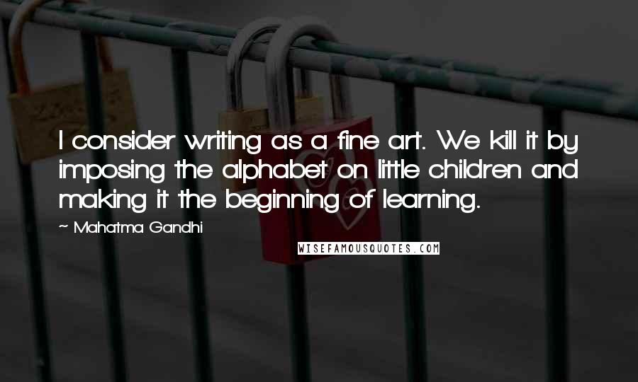 Mahatma Gandhi Quotes: I consider writing as a fine art. We kill it by imposing the alphabet on little children and making it the beginning of learning.