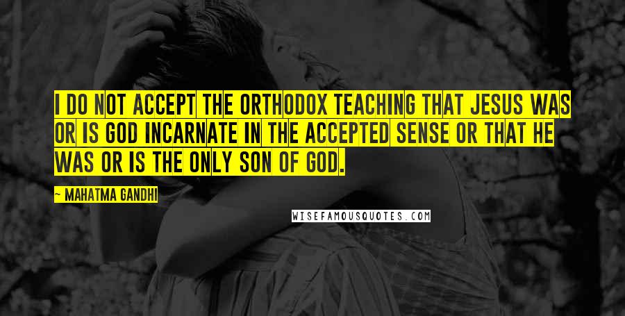 Mahatma Gandhi Quotes: I do not accept the orthodox teaching that Jesus was or is God incarnate in the accepted sense or that he was or is the only Son of God.