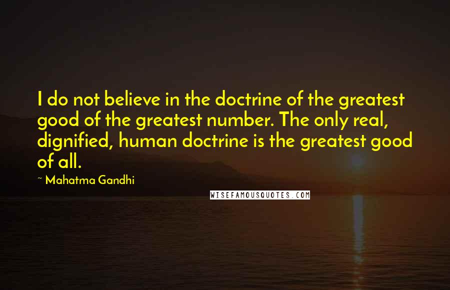 Mahatma Gandhi Quotes: I do not believe in the doctrine of the greatest good of the greatest number. The only real, dignified, human doctrine is the greatest good of all.