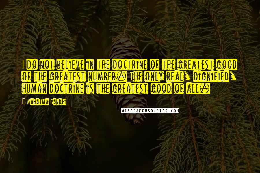 Mahatma Gandhi Quotes: I do not believe in the doctrine of the greatest good of the greatest number. The only real, dignified, human doctrine is the greatest good of all.