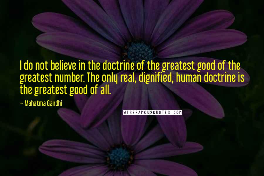 Mahatma Gandhi Quotes: I do not believe in the doctrine of the greatest good of the greatest number. The only real, dignified, human doctrine is the greatest good of all.