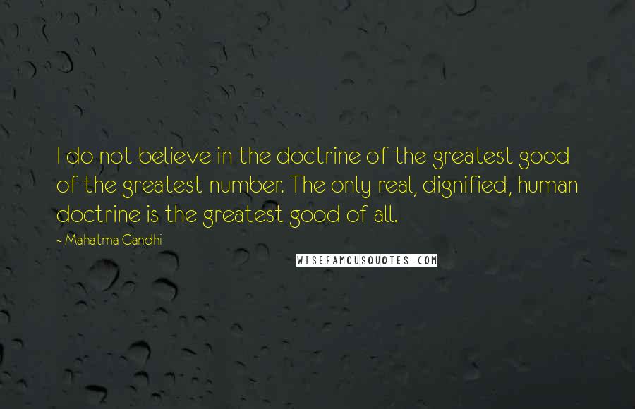 Mahatma Gandhi Quotes: I do not believe in the doctrine of the greatest good of the greatest number. The only real, dignified, human doctrine is the greatest good of all.