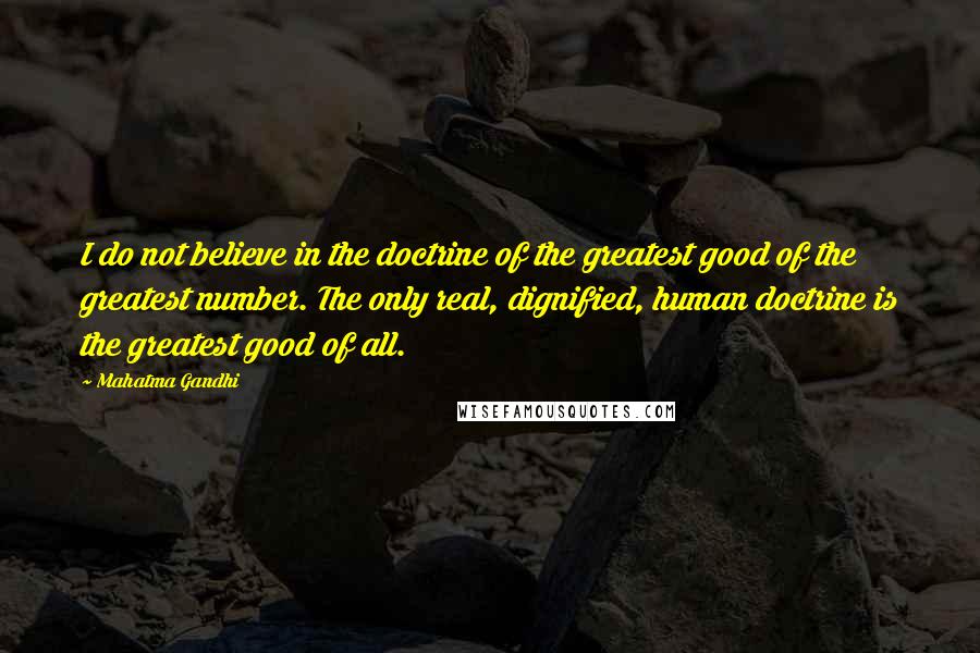 Mahatma Gandhi Quotes: I do not believe in the doctrine of the greatest good of the greatest number. The only real, dignified, human doctrine is the greatest good of all.