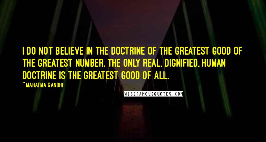 Mahatma Gandhi Quotes: I do not believe in the doctrine of the greatest good of the greatest number. The only real, dignified, human doctrine is the greatest good of all.