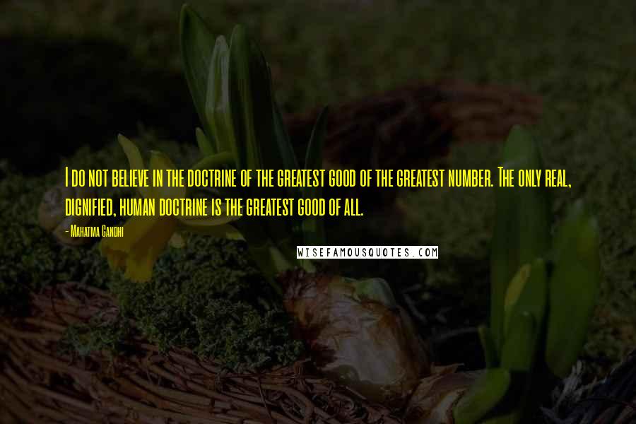 Mahatma Gandhi Quotes: I do not believe in the doctrine of the greatest good of the greatest number. The only real, dignified, human doctrine is the greatest good of all.