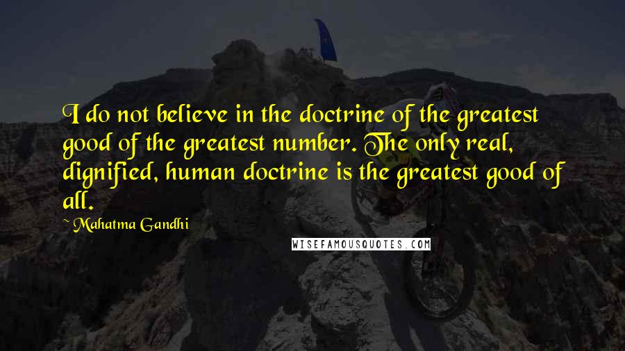 Mahatma Gandhi Quotes: I do not believe in the doctrine of the greatest good of the greatest number. The only real, dignified, human doctrine is the greatest good of all.
