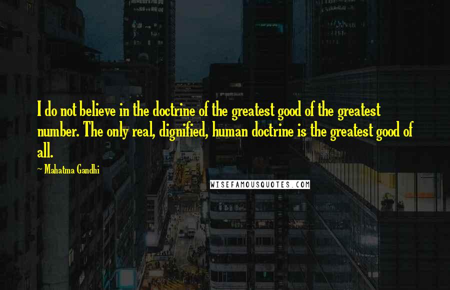 Mahatma Gandhi Quotes: I do not believe in the doctrine of the greatest good of the greatest number. The only real, dignified, human doctrine is the greatest good of all.