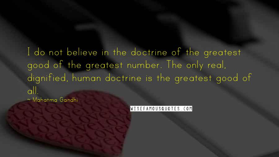 Mahatma Gandhi Quotes: I do not believe in the doctrine of the greatest good of the greatest number. The only real, dignified, human doctrine is the greatest good of all.