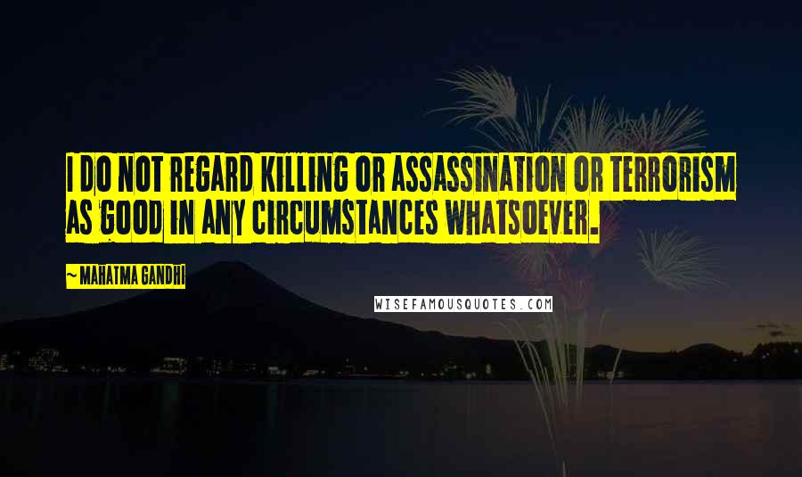 Mahatma Gandhi Quotes: I do not regard killing or assassination or terrorism as good in any circumstances whatsoever.