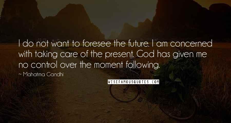 Mahatma Gandhi Quotes: I do not want to foresee the future. I am concerned with taking care of the present. God has given me no control over the moment following.