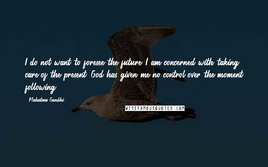 Mahatma Gandhi Quotes: I do not want to foresee the future. I am concerned with taking care of the present. God has given me no control over the moment following.