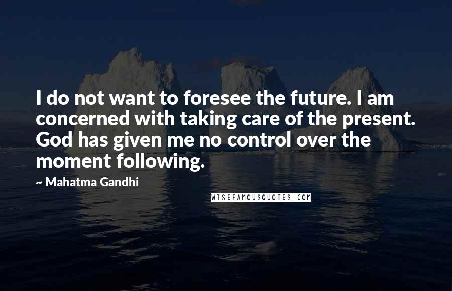 Mahatma Gandhi Quotes: I do not want to foresee the future. I am concerned with taking care of the present. God has given me no control over the moment following.