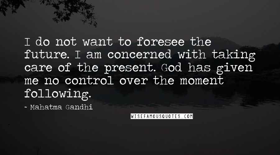 Mahatma Gandhi Quotes: I do not want to foresee the future. I am concerned with taking care of the present. God has given me no control over the moment following.