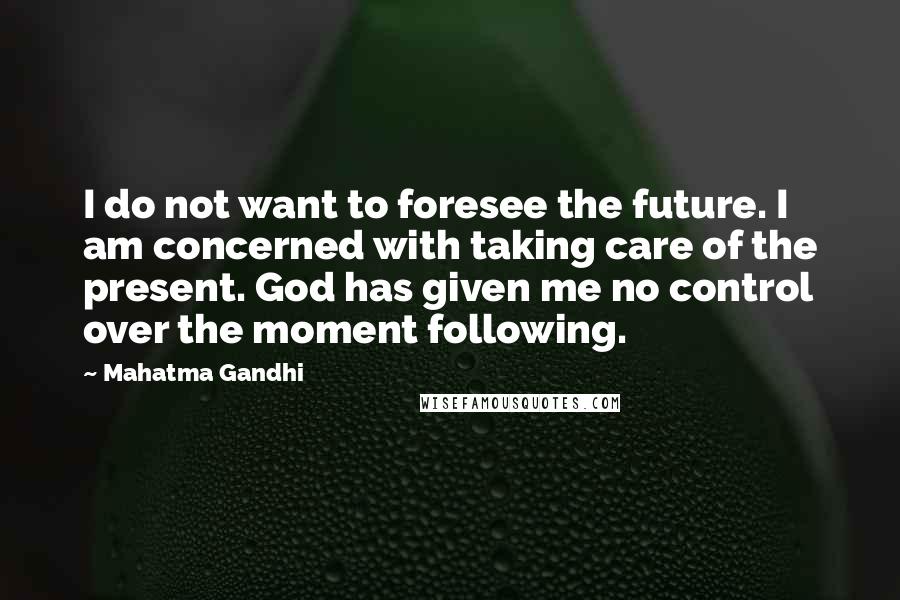 Mahatma Gandhi Quotes: I do not want to foresee the future. I am concerned with taking care of the present. God has given me no control over the moment following.