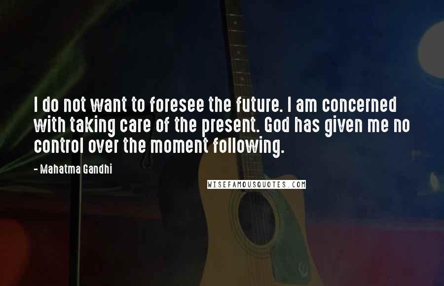 Mahatma Gandhi Quotes: I do not want to foresee the future. I am concerned with taking care of the present. God has given me no control over the moment following.