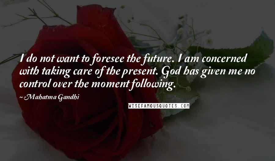 Mahatma Gandhi Quotes: I do not want to foresee the future. I am concerned with taking care of the present. God has given me no control over the moment following.