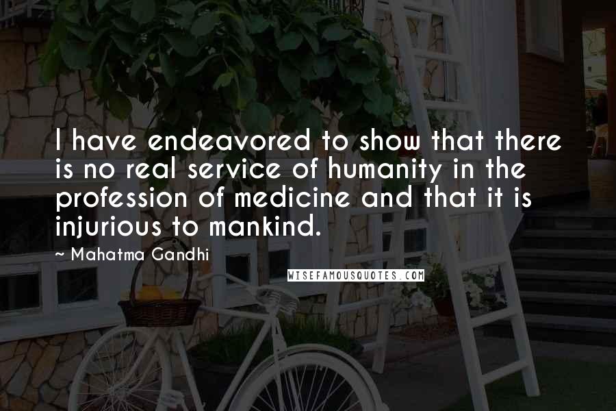Mahatma Gandhi Quotes: I have endeavored to show that there is no real service of humanity in the profession of medicine and that it is injurious to mankind.